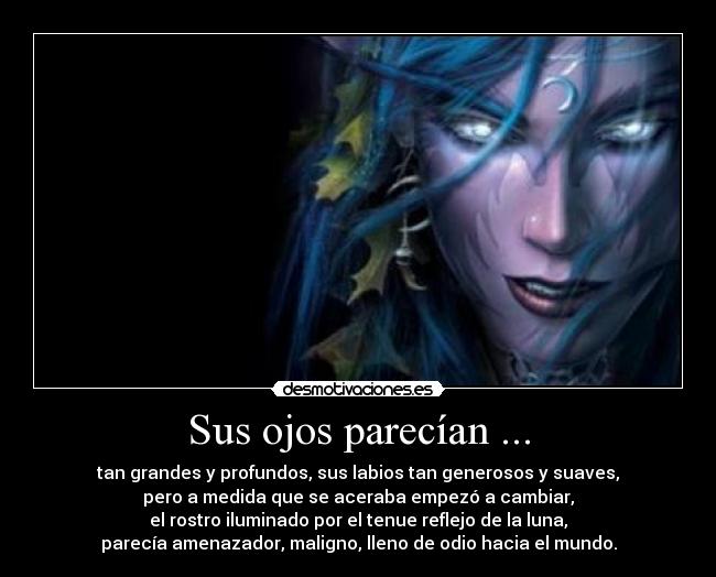 Sus ojos parecían ... - tan grandes y profundos, sus labios tan generosos y suaves,
pero a medida que se aceraba empezó a cambiar,
el rostro iluminado por el tenue reflejo de la luna,
parecía amenazador, maligno, lleno de odio hacia el mundo.