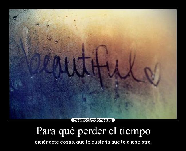 Para qué perder el tiempo - diciéndote cosas, que te gustaría que te dijese otro.