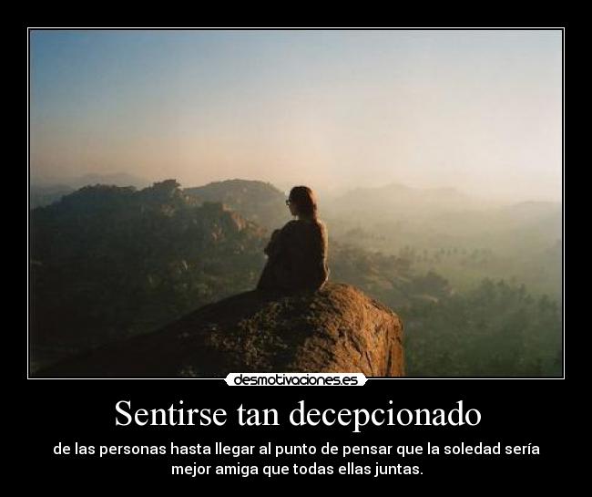 Sentirse tan decepcionado - de las personas hasta llegar al punto de pensar que la soledad sería
mejor amiga que todas ellas juntas.