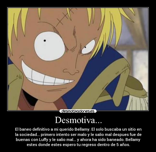 Desmotiva... - El baneo definitivo a mi querido Bellamy. El solo buscaba un sitio en
la sociedad... primero intento ser malo y le salio mal despues fue de
buenas con Luffy y le salio mal... y ahora ha sido baneado. Bellamy
estes donde estes espero tu regreso dentro de 5 años.
