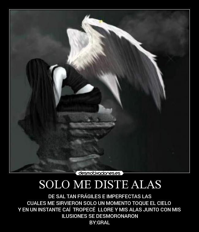 SOLO ME DISTE ALAS - DE SAL TAN FRÁGILES E IMPERFECTAS LAS
CUALES ME SIRVIERON SOLO UN MOMENTO TOQUE EL CIELO
Y EN UN INSTANTE CAÍ TROPECÉ LLORE Y MIS ALAS JUNTO CON MIS
ILUSIONES SE DESMORONARON
BY:GRAL