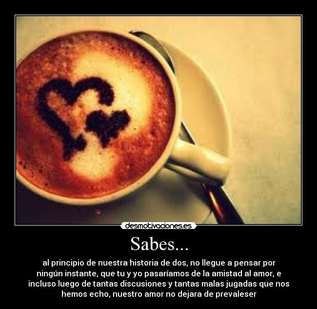 Sabes... - al principio de nuestra historia de dos, no llegue a pensar por
ningún instante, que tu y yo pasaríamos de la amistad al amor, e
incluso luego de tantas discusiones y tantas malas jugadas que nos
hemos echo, nuestro amor no dejara de prevaleser