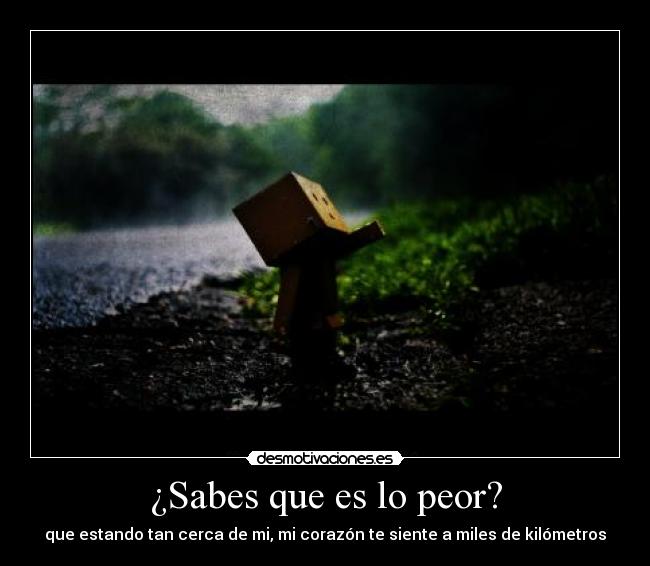 ¿Sabes que es lo peor? - que estando tan cerca de mi, mi corazón te siente a miles de kilómetros