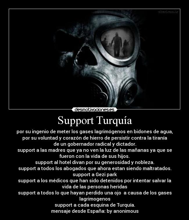 Support Turquía - por su ingenio de meter los gases lagrimógenos en bidones de agua,
por su voluntad y corazón de hierro de persistir contra la tiranía
de un gobernador radical y dictador.
support a las madres que ya no ven la luz de las mañanas ya que se
fueron con la vida de sus hijos.
support al hotel divan por su generosidad y nobleza.
support a todos los abogados que ahora estan siendo maltratados.
support a Gezi park
support a los médicos que han sido detenidos por intentar salvar la
vida de las personas heridas
support a todos lo que hayan perdido una ojo a causa de los gases
lagrimogenos
support a cada esquina de Turquía.
mensaje desde España: by anonimous