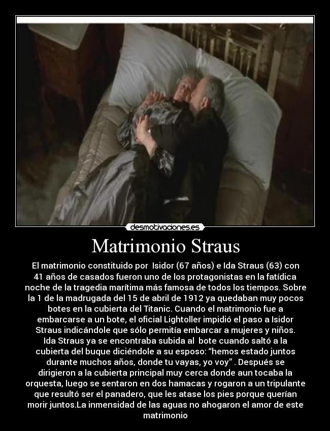 Matrimonio Straus - El matrimonio constituido por  Isidor (67 años) e Ida Straus (63) con
41 años de casados fueron uno de los protagonistas en la fatídica
noche de la tragedia marítima más famosa de todos los tiempos. Sobre
la 1 de la madrugada del 15 de abril de 1912 ya quedaban muy pocos
botes en la cubierta del Titanic. Cuando el matrimonio fue a
embarcarse a un bote, el oficial Lightoller impidió el paso a Isidor
Straus indicándole que sólo permitía embarcar a mujeres y niños.
Ida Straus ya se encontraba subida al  bote cuando saltó a la
cubierta del buque diciéndole a su esposo: “hemos estado juntos
durante muchos años, donde tu vayas, yo voy” . Después se
dirigieron a la cubierta principal muy cerca donde aun tocaba la
orquesta, luego se sentaron en dos hamacas y rogaron a un tripulante
que resultó ser el panadero, que les atase los pies porque querían
morir juntos.La inmensidad de las aguas no ahogaron el amor de este
matrimonio