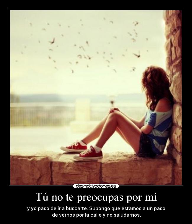 Tú no te preocupas por mí - y yo paso de ir a buscarte. Supongo que estamos a un paso
de vernos por la calle y no saludarnos.