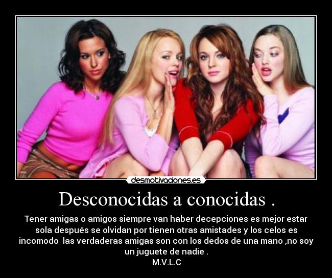 Desconocidas a conocidas . - Tener amigas o amigos siempre van haber decepciones es mejor estar
sola después se olvidan por tienen otras amistades y los celos es
incomodo las verdaderas amigas son con los dedos de una mano ,no soy
un juguete de nadie .
M.V.L.C