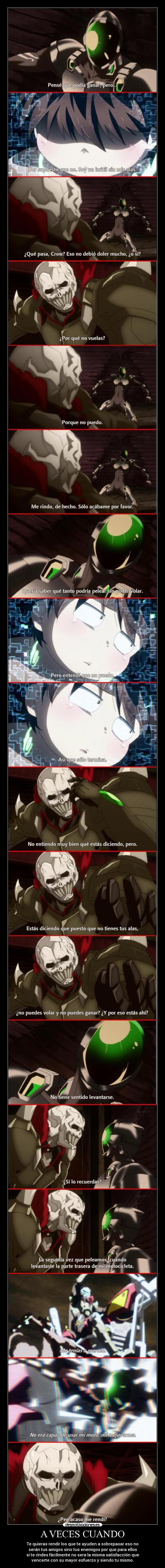 A VECES CUANDO - Te quieras rendir los que te ayuden a sobrepasar eso no
serán tus amigos sino tus enemigos por que para ellos
si te rindes fácilmente no sera la misma satisfacción que
vencerte con su mayor esfuerzo y siendo tu mismo.