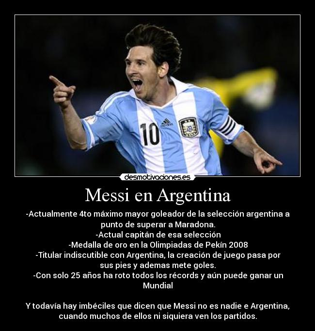 Messi en Argentina - -Actualmente 4to máximo mayor goleador de la selección argentina a
punto de superar a Maradona.
-Actual capitán de esa selección
-Medalla de oro en la Olimpiadas de Pekín 2008
-Titular indiscutible con Argentina, la creación de juego pasa por
sus pies y ademas mete goles.
-Con solo 25 años ha roto todos los récords y aún puede ganar un
Mundial

Y todavía hay imbéciles que dicen que Messi no es nadie e Argentina,
cuando muchos de ellos ni siquiera ven los partidos.