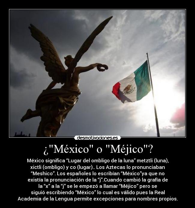 ¿México o Méjico? - México significa “Lugar del ombligo de la luna” metztli (luna),
xictli (ombligo) y co (lugar).. Los Aztecas lo pronunciaban
“Meshico”. Los españoles lo escribían “México”ya que no
existía la pronunciación de la “j”.Cuando cambió la grafía de
la “x” a la “j” se le empezó a llamar “Méjico” pero se
siguió escribiendo “México” lo cual es válido pues la Real
Academia de la Lengua permite excepciones para nombres propios.