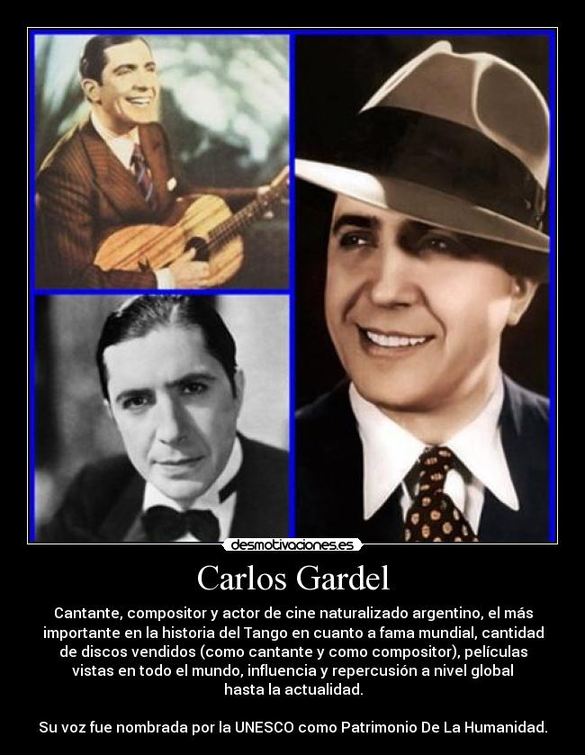 Carlos Gardel - Cantante, compositor y actor de cine naturalizado argentino, el más
importante en la historia del Tango en cuanto a fama mundial, cantidad
de discos vendidos (como cantante y como compositor), películas
vistas en todo el mundo, influencia y repercusión a nivel global
hasta la actualidad.
Su voz fue nombrada por la UNESCO como Patrimonio De La Humanidad.
