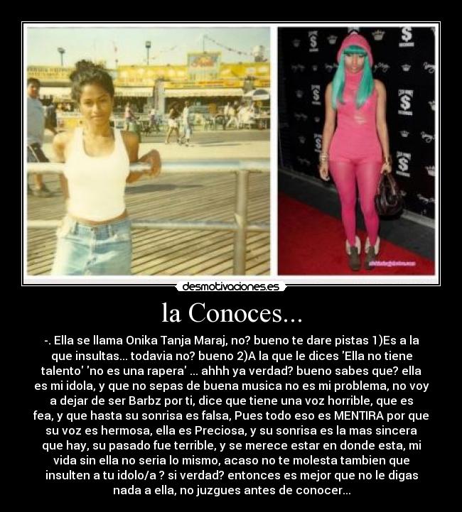 la Conoces... - -. Ella se llama Onika Tanja Maraj, no? bueno te dare pistas 1)Es a la
que insultas... todavia no? bueno 2)A la que le dices Ella no tiene
talento no es una rapera ... ahhh ya verdad? bueno sabes que? ella
es mi idola, y que no sepas de buena musica no es mi problema, no voy
a dejar de ser Barbz por ti, dice que tiene una voz horrible, que es
fea, y que hasta su sonrisa es falsa, Pues todo eso es MENTIRA por que
su voz es hermosa, ella es Preciosa, y su sonrisa es la mas sincera
que hay, su pasado fue terrible, y se merece estar en donde esta, mi
vida sin ella no seria lo mismo, acaso no te molesta tambien que
insulten a tu idolo/a ? si verdad? entonces es mejor que no le digas
nada a ella, no juzgues antes de conocer...