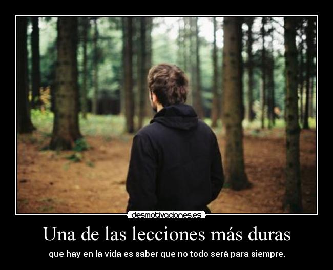 Una de las lecciones más duras - que hay en la vida es saber que no todo será para siempre.