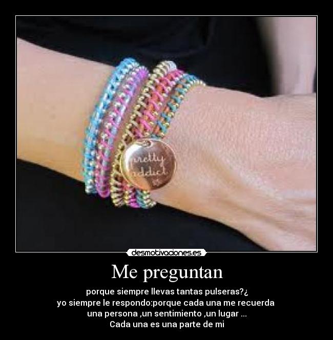 Me preguntan - porque siempre llevas tantas pulseras?¿
yo siempre le respondo:porque cada una me recuerda 
una persona ,un sentimiento ,un lugar ...
Cada una es una parte de mi