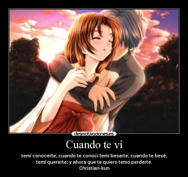 Cuando te ví - temí conocerte; cuando te conocí temí besarte; cuando te besé,
temí quererte; y ahora que te quiero temo perderte.
Christian-kun