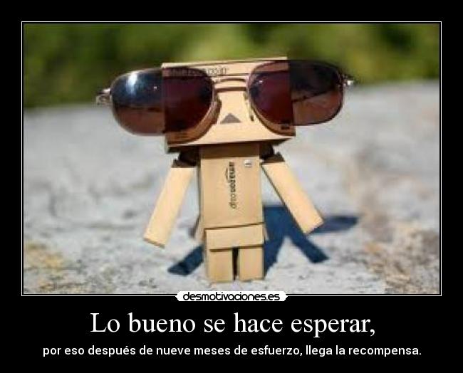 Lo bueno se hace esperar, - por eso después de nueve meses de esfuerzo, llega la recompensa.