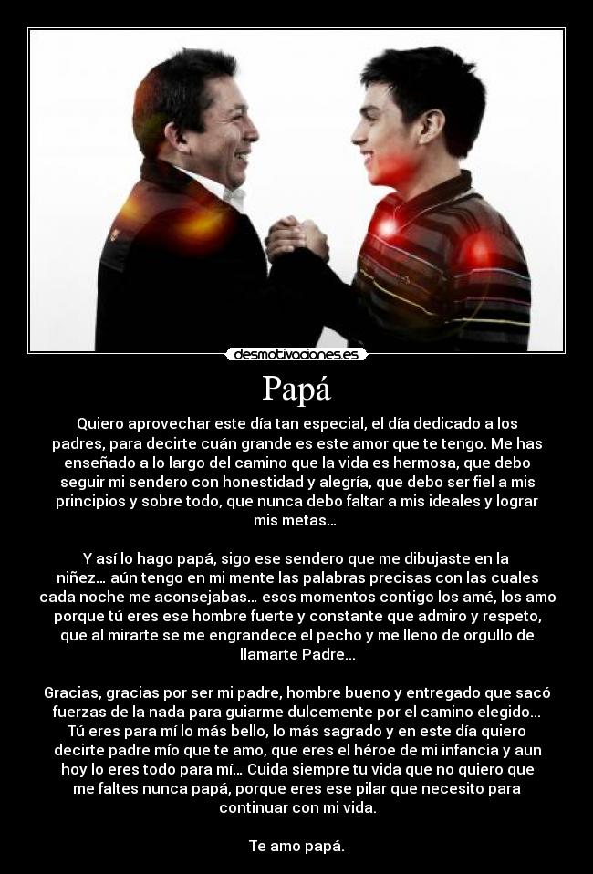 Papá - Quiero aprovechar este día tan especial, el día dedicado a los
padres, para decirte cuán grande es este amor que te tengo. Me has
enseñado a lo largo del camino que la vida es hermosa, que debo
seguir mi sendero con honestidad y alegría, que debo ser fiel a mis
principios y sobre todo, que nunca debo faltar a mis ideales y lograr
mis metas… 

Y así lo hago papá, sigo ese sendero que me dibujaste en la
niñez… aún tengo en mi mente las palabras precisas con las cuales
cada noche me aconsejabas… esos momentos contigo los amé, los amo
porque tú eres ese hombre fuerte y constante que admiro y respeto,
que al mirarte se me engrandece el pecho y me lleno de orgullo de
llamarte Padre...

Gracias, gracias por ser mi padre, hombre bueno y entregado que sacó
fuerzas de la nada para guiarme dulcemente por el camino elegido...
Tú eres para mí lo más bello, lo más sagrado y en este día quiero
decirte padre mío que te amo, que eres el héroe de mi infancia y aun
hoy lo eres todo para mí… Cuida siempre tu vida que no quiero que
me faltes nunca papá, porque eres ese pilar que necesito para
continuar con mi vida.

Te amo papá.