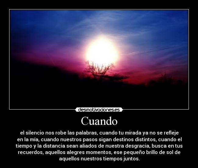 Cuando - el silencio nos robe las palabras, cuando tu mirada ya no se refleje
en la mía, cuando nuestros pasos sigan destinos distintos, cuando el
tiempo y la distancia sean aliados de nuestra desgracia, busca en tus
recuerdos, aquellos alegres momentos, ese pequeño brillo de sol de
aquellos nuestros tiempos juntos.