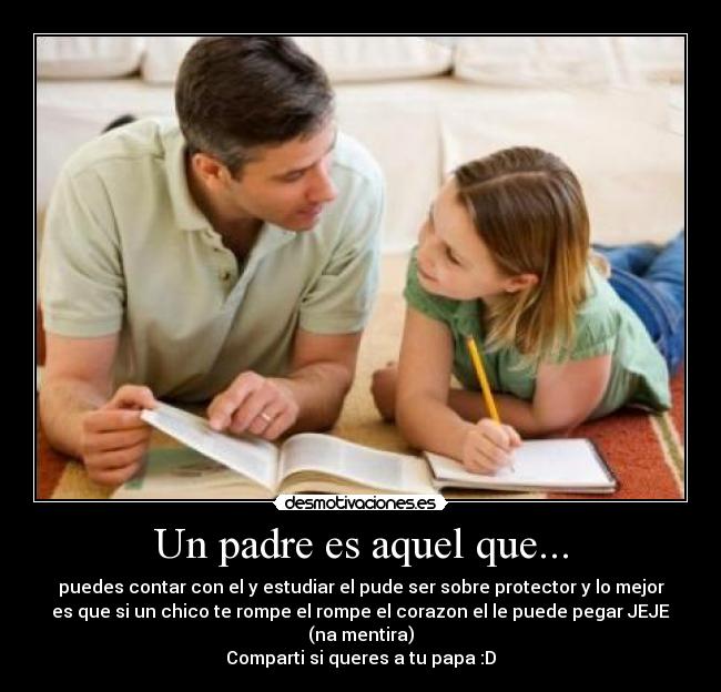 Un padre es aquel que... - puedes contar con el y estudiar el pude ser sobre protector y lo mejor
es que si un chico te rompe el rompe el corazon el le puede pegar JEJE
(na mentira)
Comparti si queres a tu papa :D