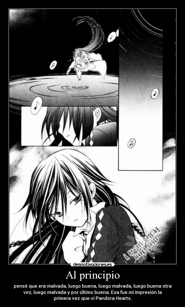 Al principio - pensé que era malvada, luego buena, luego malvada, luego buena otra
vez, luego malvada y por último buena. Esa fue mi impresión la
primera vez que vi Pandora Hearts.