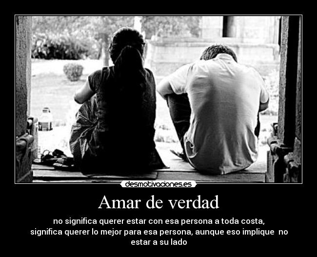 Amar de verdad - no significa querer estar con esa persona a toda costa,
significa querer lo mejor para esa persona, aunque eso implique  no estar a su lado