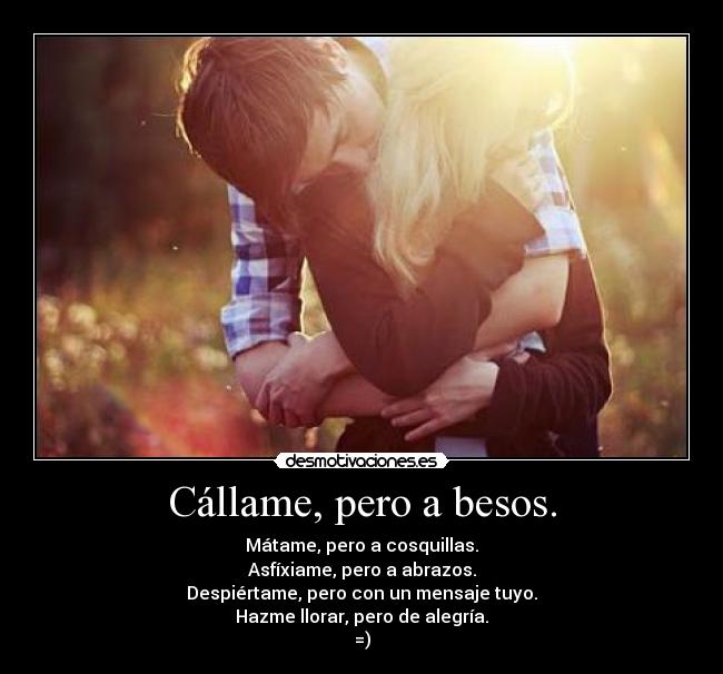 Cállame, pero a besos. - Mátame, pero a cosquillas.
Asfíxiame, pero a abrazos.
Despiértame, pero con un mensaje tuyo.
Hazme llorar, pero de alegría.
=)