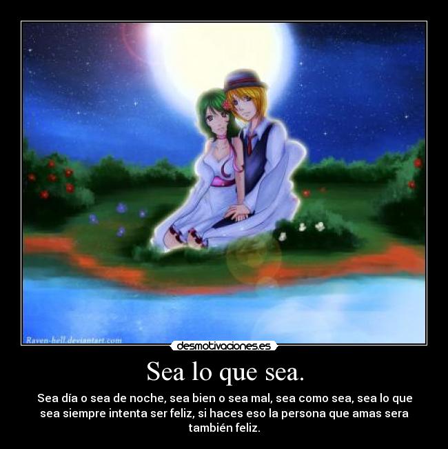 Sea lo que sea. - Sea día o sea de noche, sea bien o sea mal, sea como sea, sea lo que
sea siempre intenta ser feliz, si haces eso la persona que amas sera
también feliz.