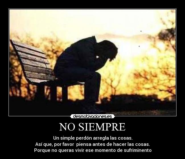NO SIEMPRE - Un simple perdón arregla las cosas.
Así que, por favor piensa antes de hacer las cosas.
Porque no queras vivir ese momento de sufriminento