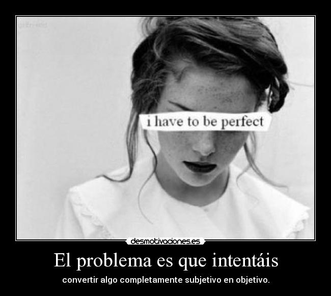 El problema es que intentáis - convertir algo completamente subjetivo en objetivo.