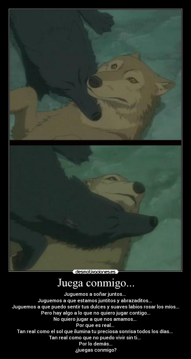 Juega conmigo... - Juguemos a soñar juntos...
Juguemos a que estamos juntitos y abrazaditos...
Juguemos a que puedo sentir tus dulces y suaves labios rosar los míos...
Pero hay algo a lo que no quiero jugar contigo...
No quiero jugar a que nos amamos...
Por que es real...
Tan real como el sol que ilumina tu preciosa sonrisa todos los días...
Tan real como que no puedo vivir sin ti...
Por lo demás...
¿juegas conmigo?