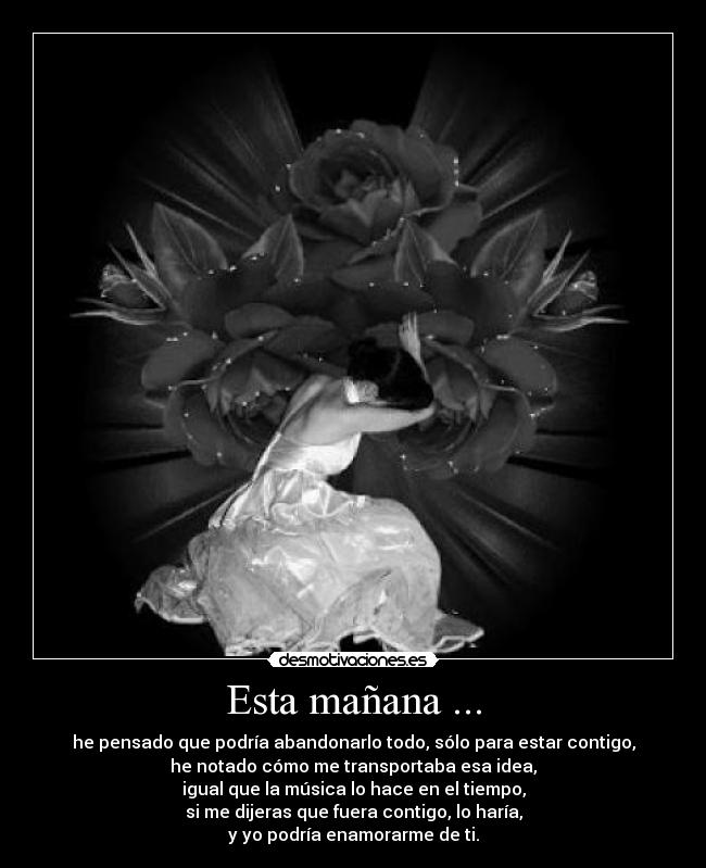 Esta mañana ... - he pensado que podría abandonarlo todo, sólo para estar contigo,
he notado cómo me transportaba esa idea,
igual que la música lo hace en el tiempo,
si me dijeras que fuera contigo, lo haría,
y yo podría enamorarme de ti.