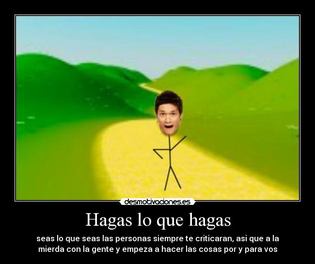 Hagas lo que hagas - seas lo que seas las personas siempre te criticaran, asi que a la
mierda con la gente y empeza a hacer las cosas por y para vos