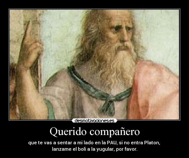 Querido compañero - que te vas a sentar a mi lado en la PAU, si no entra Platon, 
lanzame el boli a la yugular, por favor.