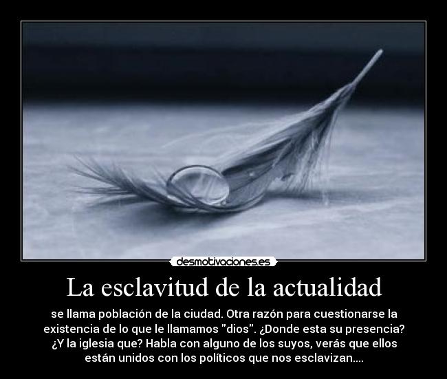 La esclavitud de la actualidad - se llama población de la ciudad. Otra razón para cuestionarse la
existencia de lo que le llamamos dios. ¿Donde esta su presencia?
¿Y la iglesia que? Habla con alguno de los suyos, verás que ellos
están unidos con los políticos que nos esclavizan....
