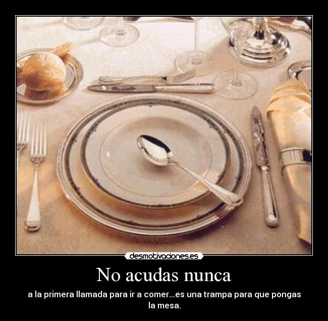 No acudas nunca - a la primera llamada para ir a comer...es una trampa para que pongas la mesa.