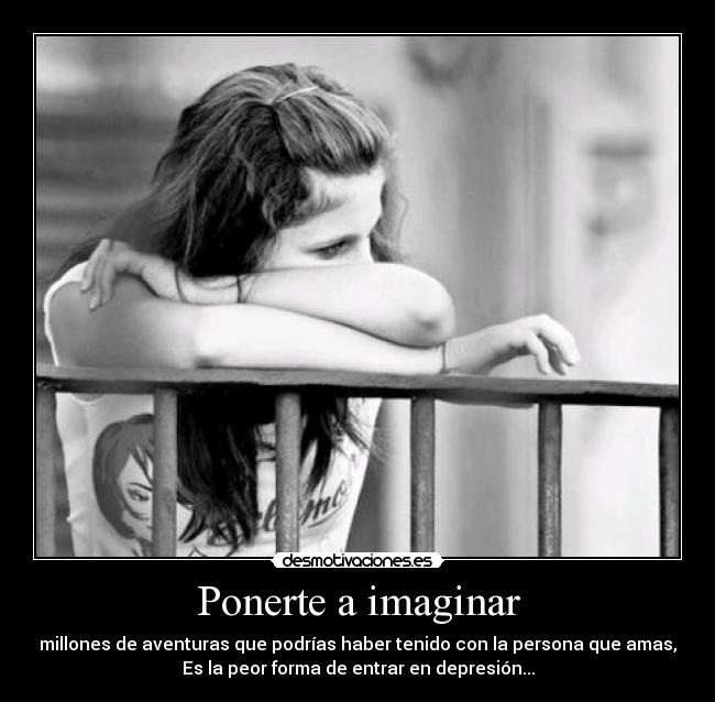 Ponerte a imaginar - millones de aventuras que podrías haber tenido con la persona que amas,
Es la peor forma de entrar en depresión...