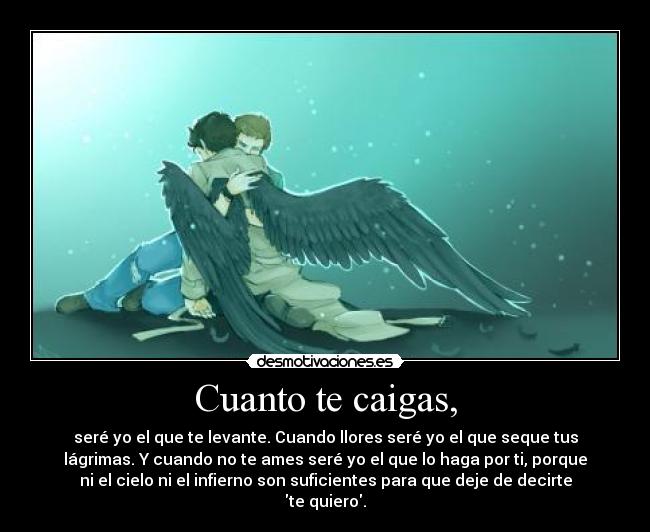 Cuanto te caigas, - seré yo el que te levante. Cuando llores seré yo el que seque tus
lágrimas. Y cuando no te ames seré yo el que lo haga por ti, porque
ni el cielo ni el infierno son suficientes para que deje de decirte
te quiero.