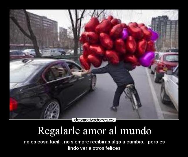 Regalarle amor al mundo - no es cosa facil... no siempre recibiras algo a cambio... pero es
lindo ver a otros felices