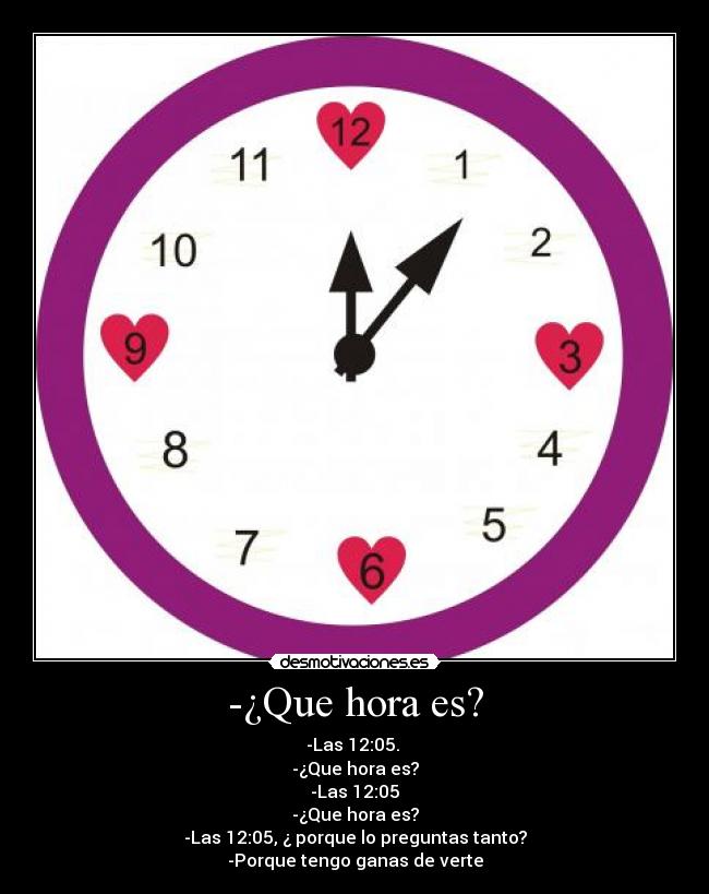 -¿Que hora es? - -Las 12:05.
-¿Que hora es?
-Las 12:05
-¿Que hora es?
-Las 12:05, ¿ porque lo preguntas tanto?
-Porque tengo ganas de verte
