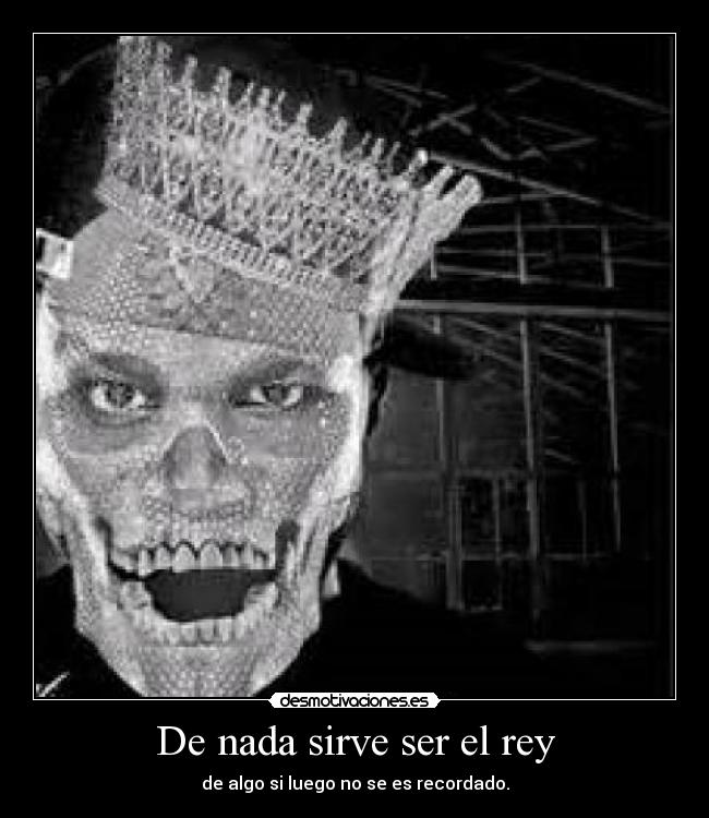 De nada sirve ser el rey - de algo si luego no se es recordado.