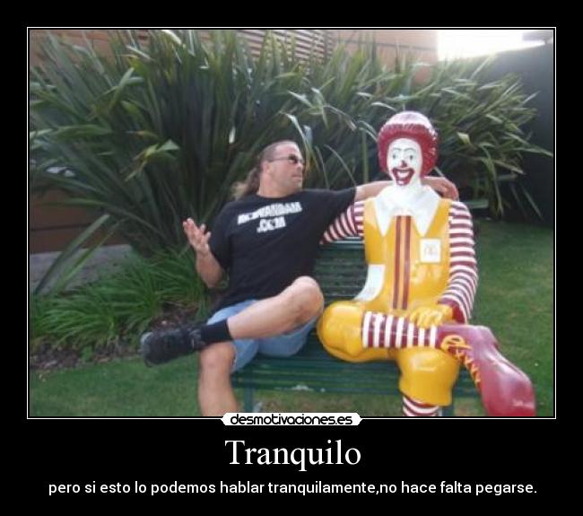 Tranquilo - pero si esto lo podemos hablar tranquilamente,no hace falta pegarse.