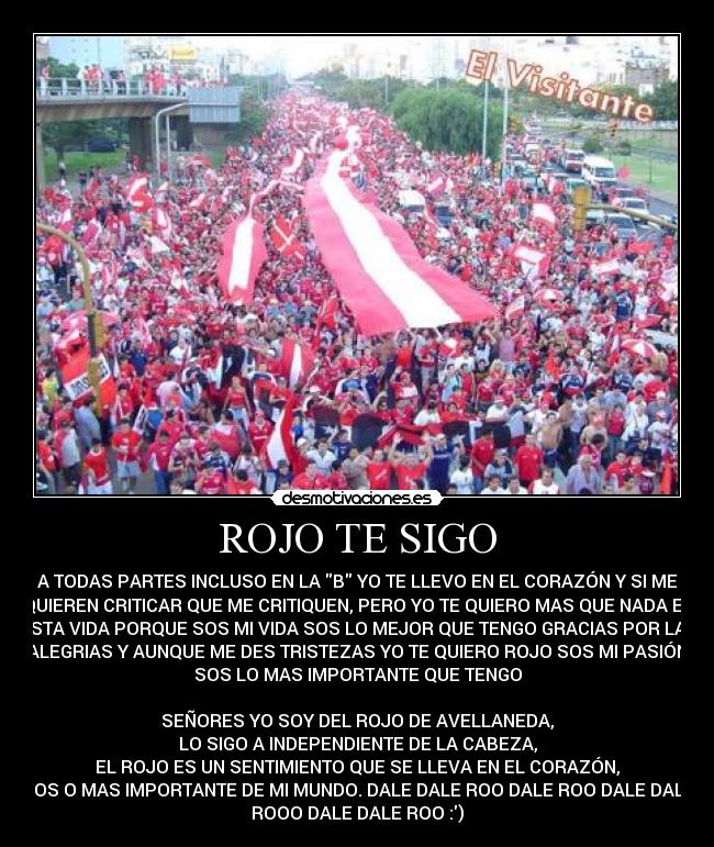 ROJO TE SIGO - A TODAS PARTES INCLUSO EN LA B YO TE LLEVO EN EL CORAZÓN Y SI ME
QUIEREN CRITICAR QUE ME CRITIQUEN, PERO YO TE QUIERO MAS QUE NADA EN
ESTA VIDA PORQUE SOS MI VIDA SOS LO MEJOR QUE TENGO GRACIAS POR LAS
ALEGRIAS Y AUNQUE ME DES TRISTEZAS YO TE QUIERO ROJO SOS MI PASIÓN
SOS LO MAS IMPORTANTE QUE TENGO

SEÑORES YO SOY DEL ROJO DE AVELLANEDA,
LO SIGO A INDEPENDIENTE DE LA CABEZA,
EL ROJO ES UN SENTIMIENTO QUE SE LLEVA EN EL CORAZÓN,
SOS O MAS IMPORTANTE DE MI MUNDO. DALE DALE ROO DALE ROO DALE DALE
ROOO DALE DALE ROO :)