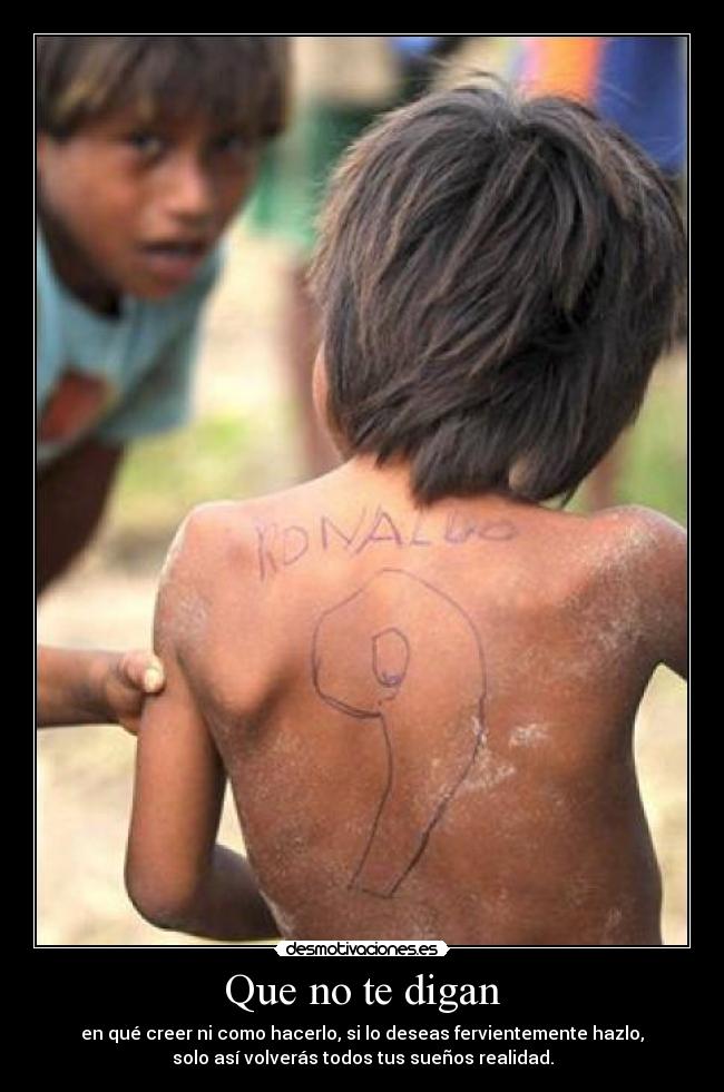 Que no te digan - en qué creer ni como hacerlo, si lo deseas fervientemente hazlo,
solo así volverás todos tus sueños realidad.