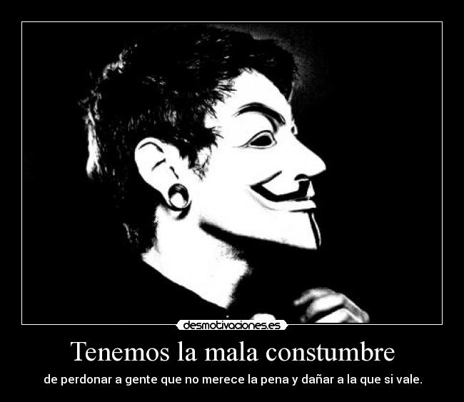 Tenemos la mala constumbre - de perdonar a gente que no merece la pena y dañar a la que si vale.