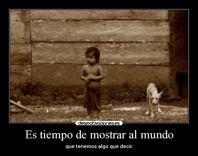 Es tiempo de mostrar al mundo - que tenemos algo que decir.