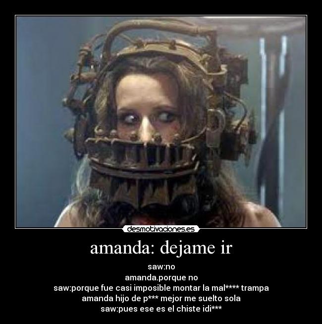 amanda: dejame ir - saw:no
amanda.porque no
saw:porque fue casi imposible montar la mal**** trampa
amanda hijo de p*** mejor me suelto sola
saw:pues ese es el chiste idi***