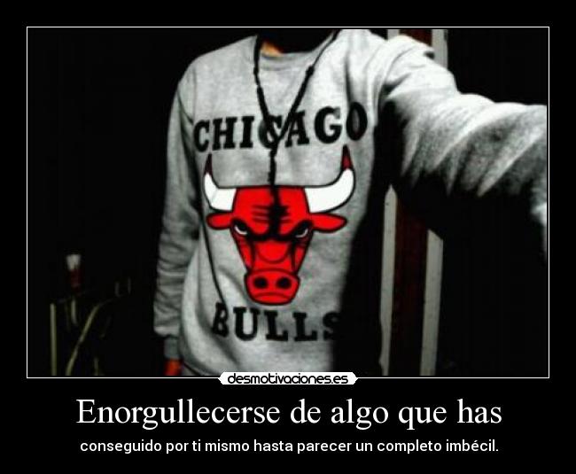 Enorgullecerse de algo que has - conseguido por ti mismo hasta parecer un completo imbécil.
