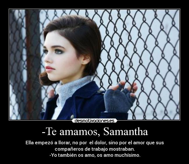 -Te amamos, Samantha - Ella empezó a llorar, no por  el dolor, sino por el amor que sus
compañeros de trabajo mostraban.
-Yo también os amo, os amo muchísimo.