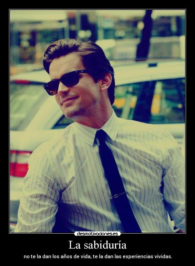 La sabiduría - no te la dan los años de vida, te la dan las experiencias vividas.