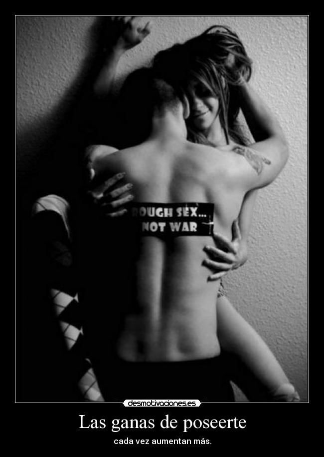 Las ganas de poseerte - cada vez aumentan más.